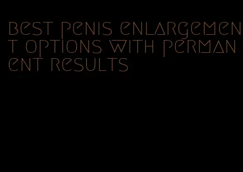 best penis enlargement options with permanent results
